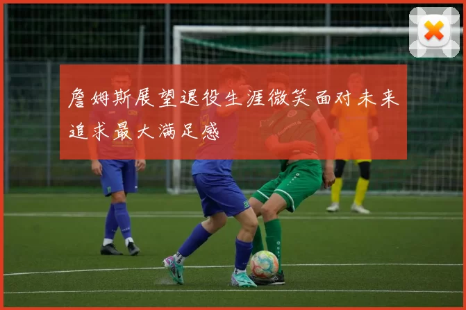 詹姆斯展望退役生涯微笑面对未来追求最大满足感