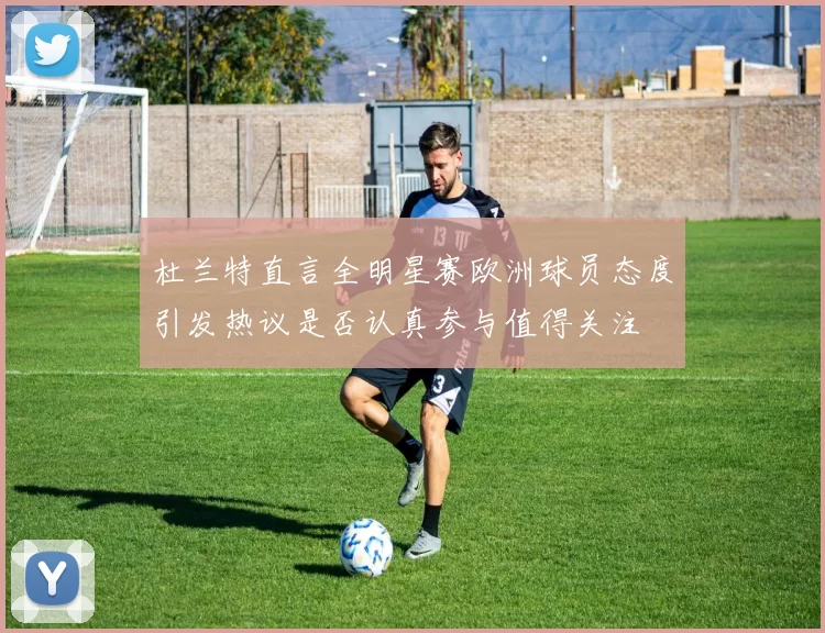 杜兰特直言全明星赛欧洲球员态度引发热议是否认真参与值得关注