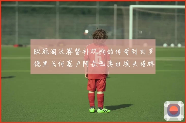 欧冠淘汰赛替补双响的传奇时刻罗德里戈何塞卢阿森西奥杜埃共谱辉煌