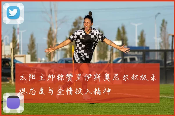 太阳主帅称赞罗伊斯奥尼尔积极乐观态度与全情投入精神