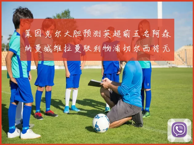 莱因克尔大胆预测英超前五名阿森纳曼城维拉曼联利物浦切尔西将无缘欧战