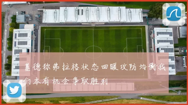 基德称弗拉格状态回暖攻防均衡我们本有机会争取胜利