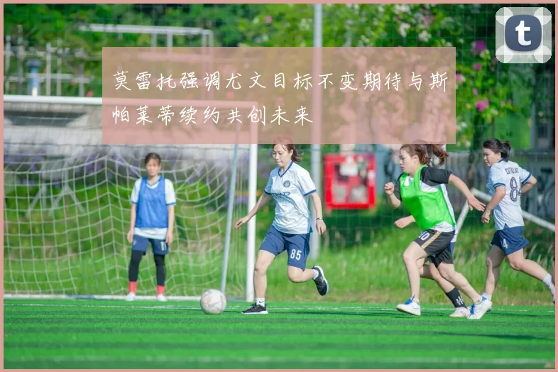莫雷托强调尤文目标不变期待与斯帕莱蒂续约共创未来