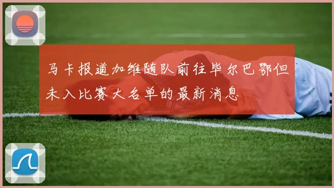 马卡报道加维随队前往毕尔巴鄂但未入比赛大名单的最新消息