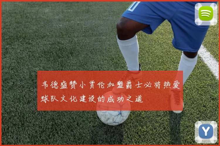 韦德盛赞小贾伦加盟爵士必将热爱球队文化建设的成功之道