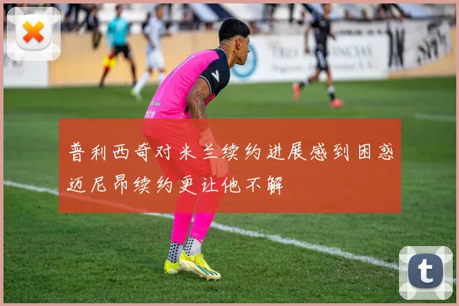 普利西奇对米兰续约进展感到困惑迈尼昂续约更让他不解