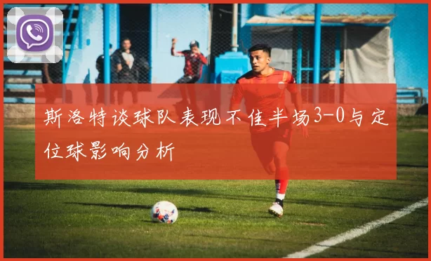 斯洛特谈球队表现不佳半场3-0与定位球影响分析
