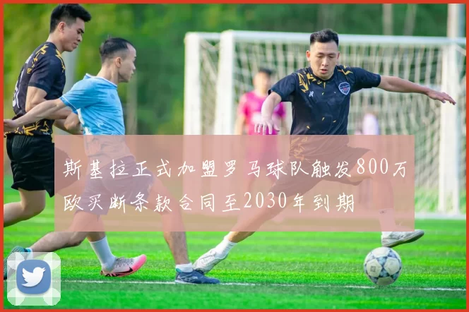 斯基拉正式加盟罗马球队触发800万欧买断条款合同至2030年到期