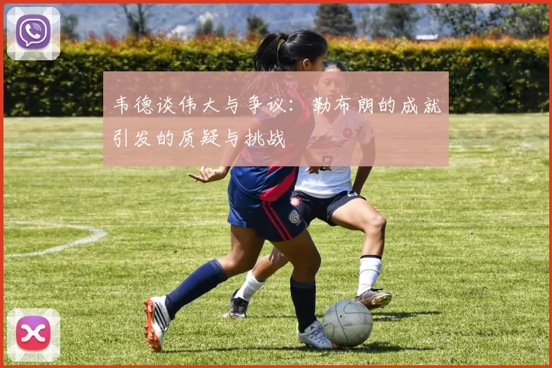 韦德谈伟大与争议：勒布朗的成就引发的质疑与挑战