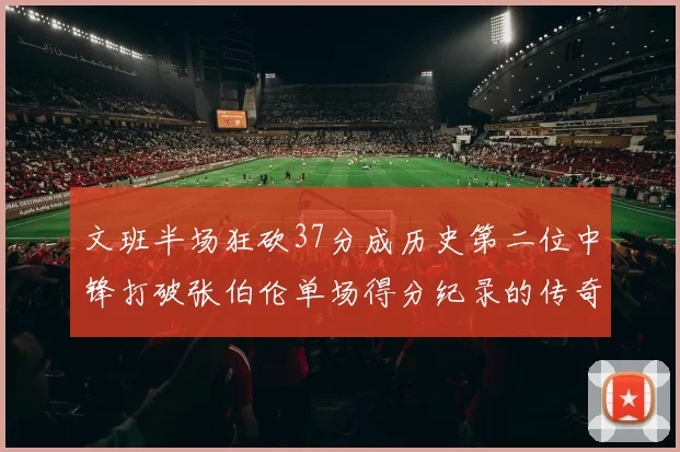 文班半场狂砍37分成历史第二位中锋打破张伯伦单场得分纪录的传奇时刻