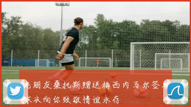 老朋友桑托斯赠送梅西内马尔签名球衣向你致敬情谊永存