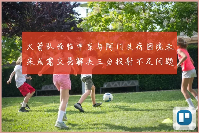 火箭队面临申京与阿门共存困境未来或需交易解决三分投射不足问题