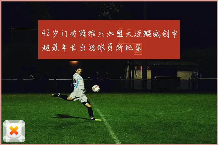 42岁门将隋维杰加盟大连鲲城创中超最年长出场球员新纪录