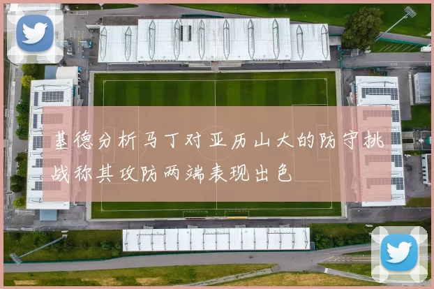 基德分析马丁对亚历山大的防守挑战称其攻防两端表现出色