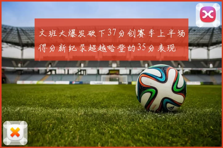 文班大爆发砍下37分创赛季上半场得分新纪录超越哈登的35分表现