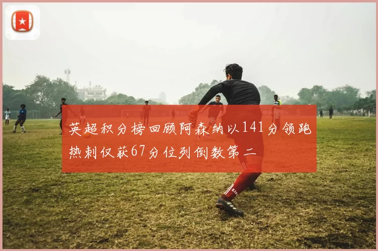 英超积分榜回顾阿森纳以141分领跑热刺仅获67分位列倒数第二
