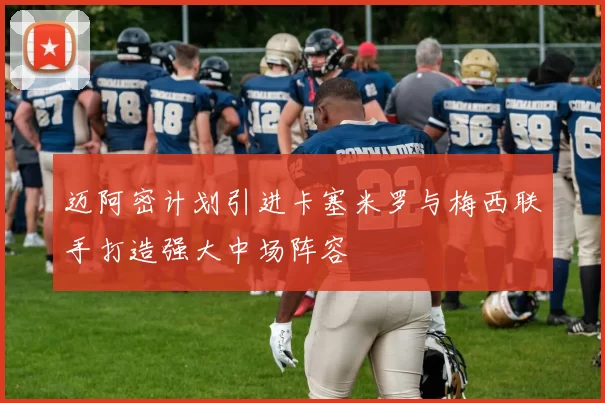 迈阿密计划引进卡塞米罗与梅西联手打造强大中场阵容