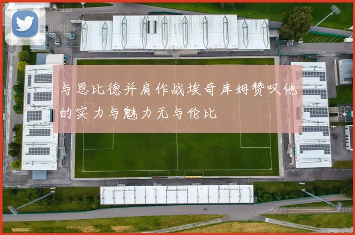 与恩比德并肩作战埃奇库姆赞叹他的实力与魅力无与伦比