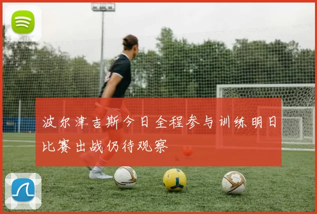波尔津吉斯今日全程参与训练明日比赛出战仍待观察