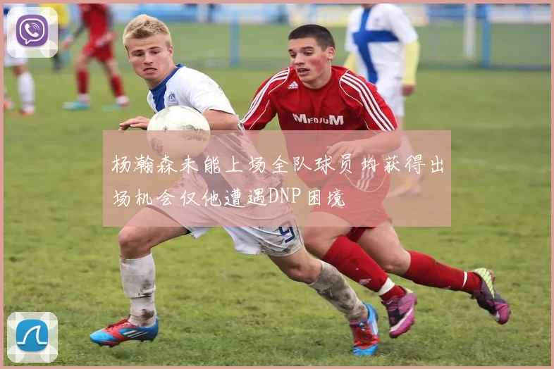 杨瀚森未能上场全队球员均获得出场机会仅他遭遇DNP困境
