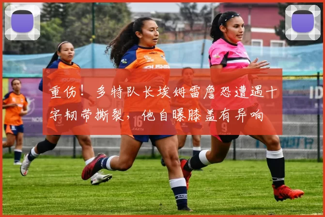 重伤！多特队长埃姆雷詹恐遭遇十字韧带撕裂，他自曝膝盖有异响