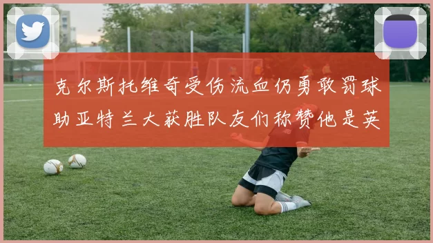 克尔斯托维奇受伤流血仍勇敢罚球助亚特兰大获胜队友们称赞他是英雄