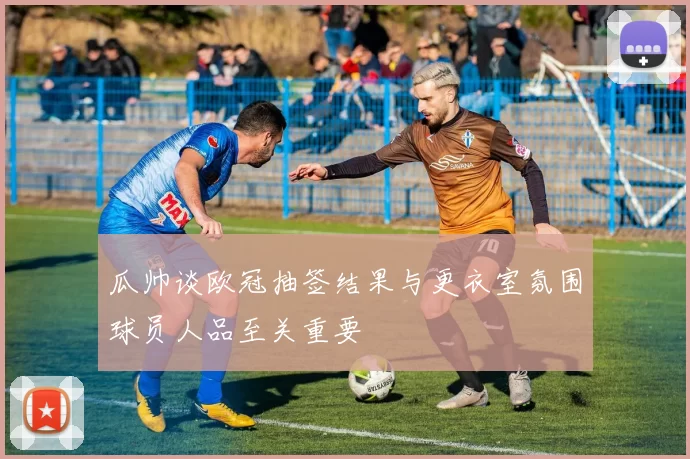 瓜帅谈欧冠抽签结果与更衣室氛围球员人品至关重要